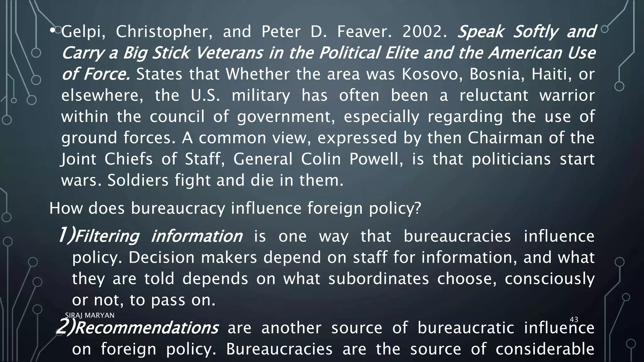 • Gelpi, Christopher, and Peter D. Feaver. 2002. Speak Softly and
Carry a Big Stick Veterans in the Political Elite and the American Use
of Force. States that Whether the area was Kosovo, Bosnia, Haiti, or
elsewhere, the U.S. military has often been a reluctant warrior
within the council of government, especially regarding the use of
ground forces. A common view, expressed by then Chairman of the
Joint Chiefs of Staff, General Colin Powell, is that politicians start
wars. Soldiers fight and die in them.
How does bureaucracy influence foreign policy?
1)Filtering information is one way that bureaucracies influence
policy. Decision makers depend on staff for information, and what
they are told depends on what subordinates choose, consciously
or not, to pass on.
2)Recommendations are another source of bureaucratic influence
on foreign policy. Bureaucracies are the source of considerable
SIRAJ MARYAN
43
 