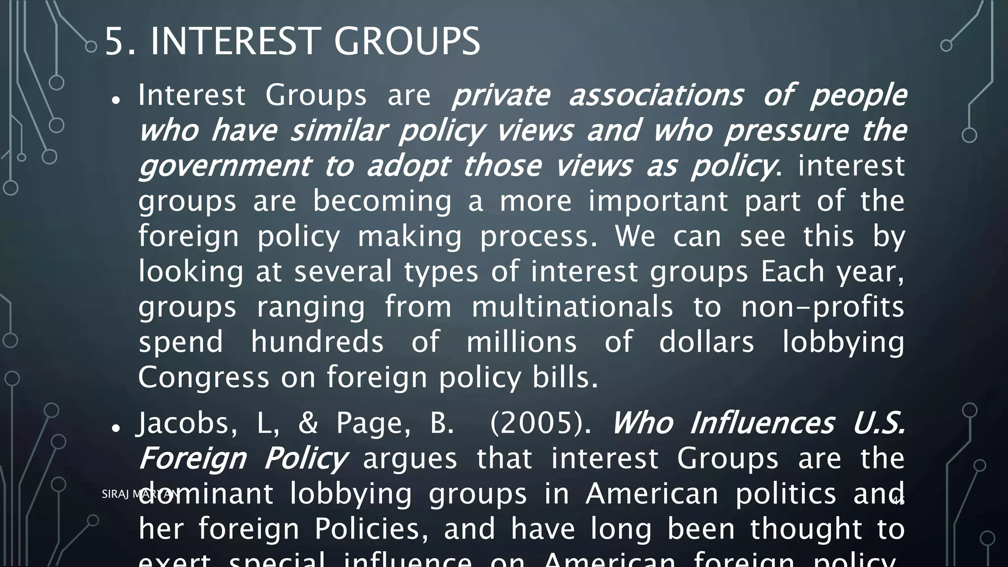 5. INTEREST GROUPS
 Interest Groups are private associations of people
who have similar policy views and who pressure the
government to adopt those views as policy. interest
groups are becoming a more important part of the
foreign policy making process. We can see this by
looking at several types of interest groups Each year,
groups ranging from multinationals to non-profits
spend hundreds of millions of dollars lobbying
Congress on foreign policy bills.
 Jacobs, L, & Page, B. (2005). Who Influences U.S.
Foreign Policy argues that interest Groups are the
dominant lobbying groups in American politics and
her foreign Policies, and have long been thought to
SIRAJ MARYAN
45
 
