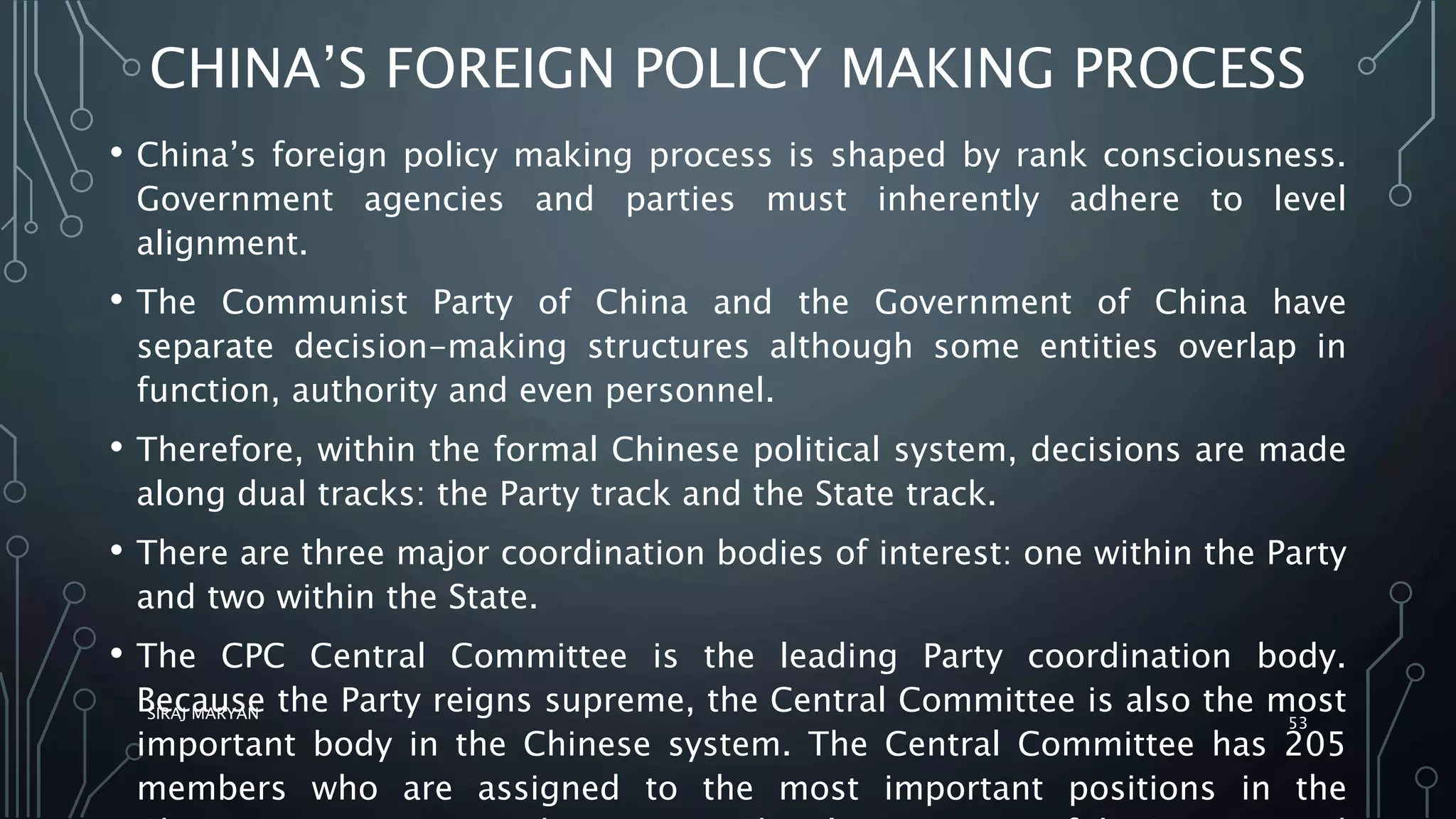 CHINA’S FOREIGN POLICY MAKING PROCESS
• China’s foreign policy making process is shaped by rank consciousness.
Government agencies and parties must inherently adhere to level
alignment.
• The Communist Party of China and the Government of China have
separate decision-making structures although some entities overlap in
function, authority and even personnel.
• Therefore, within the formal Chinese political system, decisions are made
along dual tracks: the Party track and the State track.
• There are three major coordination bodies of interest: one within the Party
and two within the State.
• The CPC Central Committee is the leading Party coordination body.
Because the Party reigns supreme, the Central Committee is also the most
important body in the Chinese system. The Central Committee has 205
members who are assigned to the most important positions in the
SIRAJ MARYAN
53
 
