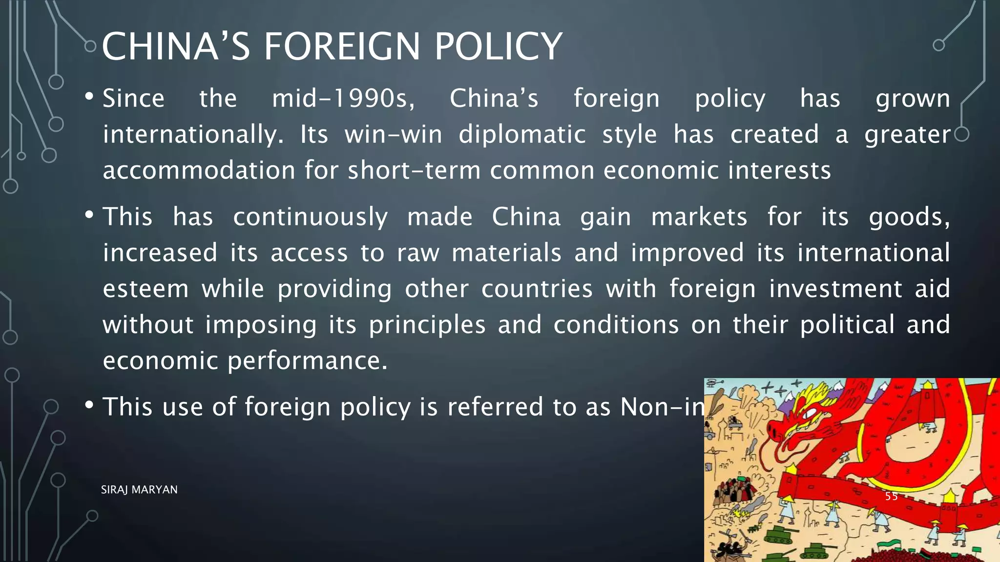 CHINA’S FOREIGN POLICY
• Since the mid-1990s, China’s foreign policy has grown
internationally. Its win-win diplomatic style has created a greater
accommodation for short-term common economic interests
• This has continuously made China gain markets for its goods,
increased its access to raw materials and improved its international
esteem while providing other countries with foreign investment aid
without imposing its principles and conditions on their political and
economic performance.
• This use of foreign policy is referred to as Non-interference.
SIRAJ MARYAN
55
 
