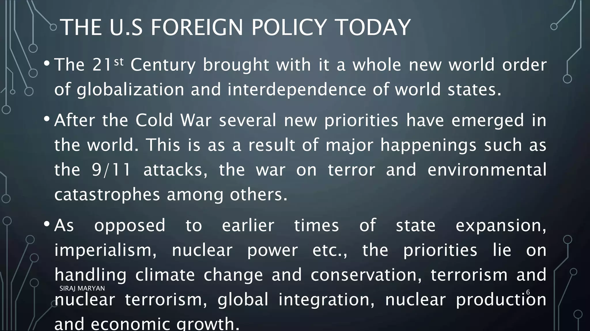 THE U.S FOREIGN POLICY TODAY
• The 21st Century brought with it a whole new world order
of globalization and interdependence of world states.
• After the Cold War several new priorities have emerged in
the world. This is as a result of major happenings such as
the 9/11 attacks, the war on terror and environmental
catastrophes among others.
• As opposed to earlier times of state expansion,
imperialism, nuclear power etc., the priorities lie on
handling climate change and conservation, terrorism and
nuclear terrorism, global integration, nuclear production
and economic growth.
SIRAJ MARYAN
6
 