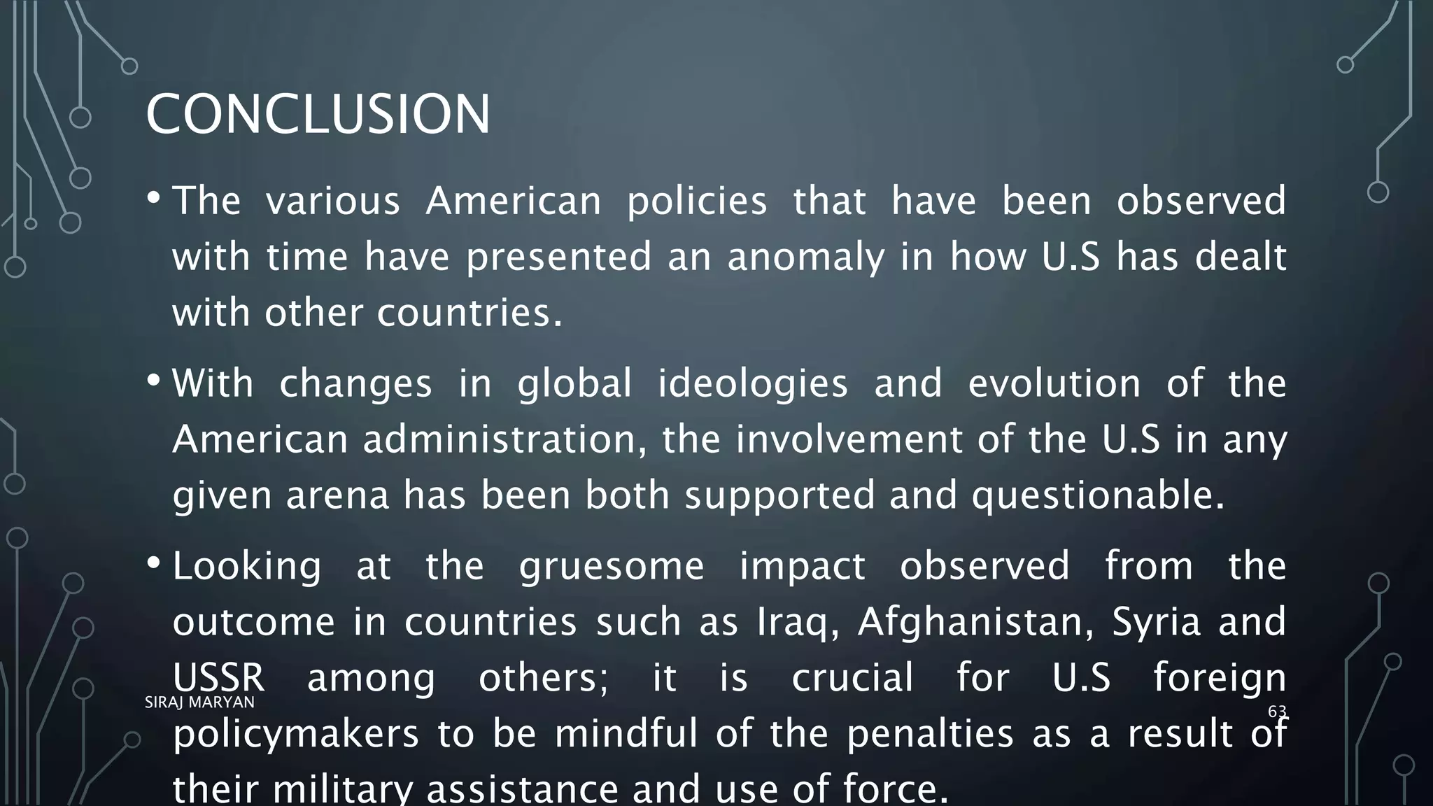 CONCLUSION
• The various American policies that have been observed
with time have presented an anomaly in how U.S has dealt
with other countries.
• With changes in global ideologies and evolution of the
American administration, the involvement of the U.S in any
given arena has been both supported and questionable.
• Looking at the gruesome impact observed from the
outcome in countries such as Iraq, Afghanistan, Syria and
USSR among others; it is crucial for U.S foreign
policymakers to be mindful of the penalties as a result of
their military assistance and use of force.
SIRAJ MARYAN
63
 