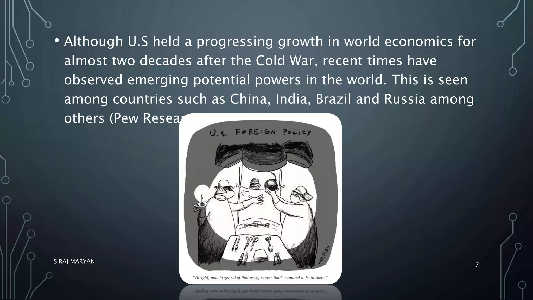 • Although U.S held a progressing growth in world economics for
almost two decades after the Cold War, recent times have
observed emerging potential powers in the world. This is seen
among countries such as China, India, Brazil and Russia among
others (Pew Research Center, 2014).
SIRAJ MARYAN
7
 
