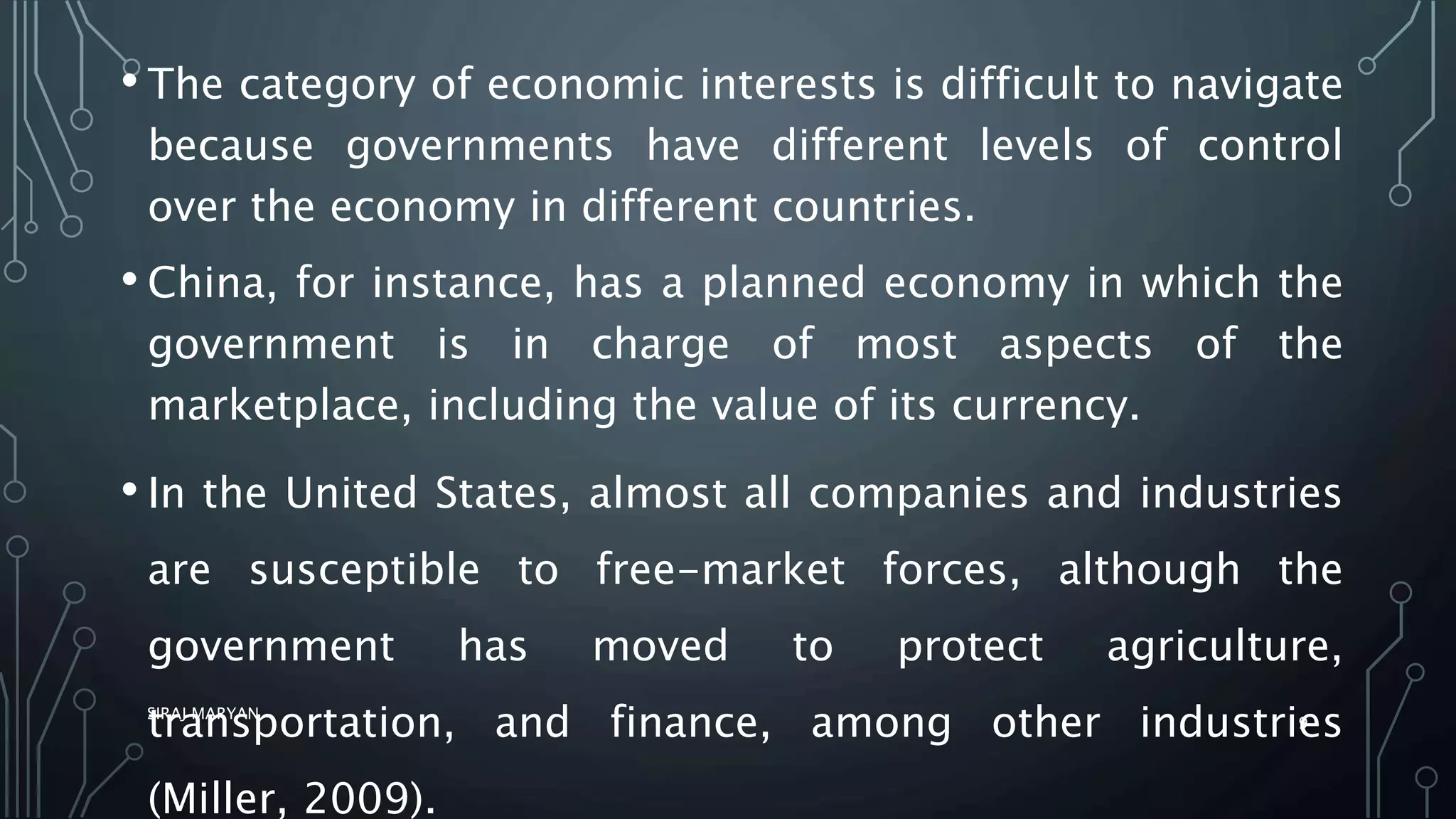 • The category of economic interests is difficult to navigate
because governments have different levels of control
over the economy in different countries.
• China, for instance, has a planned economy in which the
government is in charge of most aspects of the
marketplace, including the value of its currency.
• In the United States, almost all companies and industries
are susceptible to free-market forces, although the
government has moved to protect agriculture,
transportation, and finance, among other industries
(Miller, 2009).
SIRAJ MARYAN
9
 