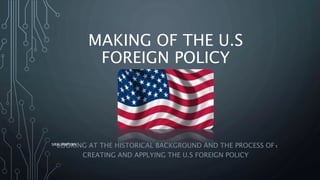 MAKING OF THE U.S
FOREIGN POLICY
LOOKING AT THE HISTORICAL BACKGROUND AND THE PROCESS OF
CREATING AND APPLYING THE U.S FOREIGN POLICY
SIRAJ MARYAN
1
 