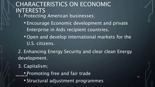 CHARACTERISTICS ON ECONOMIC
INTERESTS
1. Protecting American businesses;
• Encourage Economic development and private
Enterprise in Aids recipient countries.
• Open and develop international markets for the
U.S. citizens.
2. Enhancing Energy Security and clear clean Energy
development.
3. Capitalism;
• Promoting free and fair trade
• Structural adjustment programmes
SIRAJ MARYAN
10
 