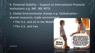 4. Financial Stability – Support to International Financial
institutions e.g. IMF, WB, WTO.
5. Global Environmental change e.g. Globalisation –
shared resources, trade environment.
• The U.S. and oil in the Middle East
• The U.S. and Iran
SIRAJ MARYAN
11
 