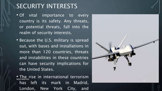 SECURITY INTERESTS
• Of vital importance to every
country is its safety. Any threats,
or potential threats, fall into the
realm of security interests.
• Because the U.S. military is spread
out, with bases and installations in
more than 120 countries, threats
and instabilities in these countries
can have security implications for
the United States.
• The rise in international terrorism
has left its mark in Madrid,
London, New York City, and
SIRAJ MARYAN
12
 