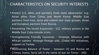 CHARACTERISTICS ON SECURITY INTERESTS
• Protect U.S. allies and partners from state adversaries’ e.g.
Asian allies from China and North Korea, Middle East
partners from Iran, Syria and violent non state groups, Asian
and European partners from Russia.
• Preventing The Soviet Expansion - U.S. military actions in the
Middle East Cuba missile crisis.
• Strengthening Friendly Countries – Strategic Alliances with
African nations through foreign aids, Global HIV initiatives,
support to Turkey
• Maintaining Balance of Power – between US and Russia on
Crimea, Korea, Syria (all in the name of war on Terror – ISIS)
SIRAJ MARYAN
13
 
