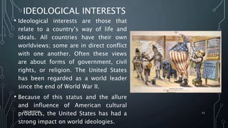 IDEOLOGICAL INTERESTS
• Ideological interests are those that
relate to a country’s way of life and
ideals. All countries have their own
worldviews; some are in direct conflict
with one another. Often these views
are about forms of government, civil
rights, or religion. The United States
has been regarded as a world leader
since the end of World War II.
• Because of this status and the allure
and influence of American cultural
products, the United States has had a
strong impact on world ideologies.
SIRAJ MARYAN
15
 