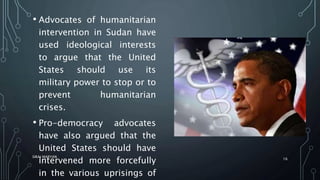 • Advocates of humanitarian
intervention in Sudan have
used ideological interests
to argue that the United
States should use its
military power to stop or to
prevent humanitarian
crises.
• Pro-democracy advocates
have also argued that the
United States should have
intervened more forcefully
in the various uprisings of
SIRAJ MARYAN
16
 