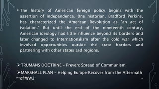 • The history of American foreign policy begins with the
assertion of independence. One historian, Bradford Perkins,
has characterized the American Revolution as "an act of
isolation." But until the end of the nineteenth century,
American ideology had little influence beyond its borders and
later changed to Internationalism after the cold war which
involved opportunities outside the state borders and
partnering with other states and regions.
TRUMANS DOCTRINE – Prevent Spread of Communism
MARSHALL PLAN – Helping Europe Recover from the Aftermath
of WW2SIRAJ MARYAN
17
 