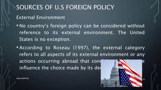 SOURCES OF U.S FOREIGN POLICY
External Environment
• No country’s foreign policy can be considered without
reference to its external environment. The United
States is no exception.
• According to Roseau (1997), the external category
refers to all aspects of its external environment or any
actions occurring abroad that condition or otherwise
influence the choice made by its decision makers.
SIRAJ MARYAN
18
 