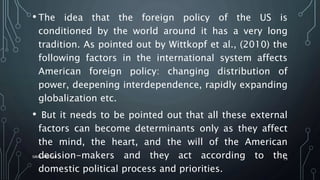 • The idea that the foreign policy of the US is
conditioned by the world around it has a very long
tradition. As pointed out by Wittkopf et al., (2010) the
following factors in the international system affects
American foreign policy: changing distribution of
power, deepening interdependence, rapidly expanding
globalization etc.
• But it needs to be pointed out that all these external
factors can become determinants only as they affect
the mind, the heart, and the will of the American
decision-makers and they act according to the
domestic political process and priorities.
SIRAJ MARYAN
19
 