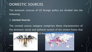DOMESTIC SOURCES
The domestic sources of US foreign policy are divided into the
following:
1. Societal Sources
The societal source category comprises those characteristics of
the domestic social and political system of the United States that
shape its orientation toward the world
SIRAJ MARYAN
20
 
