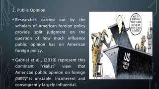 2. Public Opinion
• Researches carried out by the
scholars of American foreign policy
provide split judgment on the
question of how much influence
public opinion has on American
foreign policy.
• Gabriel et al., (2010) represent this
dominant “realist” view that
American public opinion on foreign
policy is unstable, incoherent and
consequently largely influential.
SIRAJ MARYAN
21
 