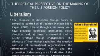 THEORETICAL PERSPECTIVE ON THE MAKING OF
THE U.S FOREIGN POLICY
Liberalism
• The chronicle of American foreign policy is
composed by the liberal tradition (Kennan 1951;
Kagan 2002). Liberal thoughts for many years
have provided ideological orientation, policy
direction, and, at times, a rhetorical tool to
justify strategic foreign engagements. The
advocacy of free-market capitalism, the creation
and use of international organizations, the
commitment to human rights, and the
promotion of democracy are all indicative of the
SIRAJ MARYAN
23
 