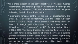 • It is more evident in the early directives of President George
Washington, the longest period of expansionism through the
world wars, numerous Cold war interventions and the years
following the fall of the Soviet union.
• Liberalism remains central to the era of globalization, the
post- 9/11 security environment, and the "post American
world" ( Zakaria 2009). Liberal theorists commonly focus on
how U.S foreign policy is crafted. In all these respects,
Liberalism is a " constant" in U.S foreign policy (Desch
2007/2008). The liberal tradition is consistently present in the
American foreign policy agenda, at times it serves as a guiding
principle whereas at other times it acts as a veneer legitimizing
practices of real politics that are best explained by the rival
perspective of realism (Morgenthau 1978; Waltz 1979;
SIRAJ MARYAN
24
 