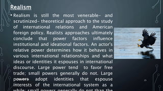 Realism
• Realism is still the most venerable- and
scrutinized- theoretical approach to the study
of international relations and American
foreign policy. Realists approaches ultimately
conclude that power factors influence
institutional and ideational factors. An actor's
relative power determines how it behaves in
various international relationships and what
ideas or identities it espouses in international
discourse. Large power tend to favor free
trade; small powers generally do not. Large
powers adopt identities that espouse
interests of the international system as a
SIRAJ MARYAN
25
 