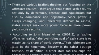 • There are various Realists theories but focusing on the
Offensive realism , they argue that states seek security
not only by deterrence, defense and equilibrium but
also by dominance and hegemony. Since power is
always changing, and inherently difficult to assess,
states always seek more power because more power
yields more security.
• According to John Mearsheimer (2001:2), a leading
offensive realist, " the overriding goal of each state is to
maximize its share of world power...Their ultimate aim
is to be the hegemony. Security is the safest position
because, by definition, o other state can challenge the
SIRAJ MARYAN
26
 