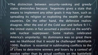 • The distinction between security-seeking and greedy
states diminishes because hegemony gives a state that
means to implement any other goals it may have, such as
spreading its religion or exploiting the wealth of other
countries. On the other hand, the defensive realists
disagree. After the end of the Cold war and before 9/11,
the United states in fact assumed a position as the world's
sole nuclear superpower. Some realists celebrated
America's unipolarity. Its dominance was so great there
was no likelihood that it would be challenged (Wohlforth
1999). Realism is essential in sublimating conflicts to the
of crises to determine winners and losers by a contest of
resolve rather than by actual conflicts on the battlefield
SIRAJ MARYAN
27
 