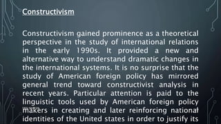 Constructivism
Constructivism gained prominence as a theoretical
perspective in the study of international relations
in the early 1990s. It provided a new and
alternative way to understand dramatic changes in
the international systems. It is no surprise that the
study of American foreign policy has mirrored
general trend toward constructivist analysis in
recent years. Particular attention is paid to the
linguistic tools used by American foreign policy
makers in creating and later reinforcing national
identities of the United states in order to justify its
SIRAJ MARYAN
29
 