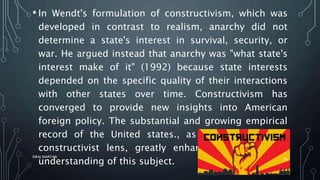 • In Wendt's formulation of constructivism, which was
developed in contrast to realism, anarchy did not
determine a state's interest in survival, security, or
war. He argued instead that anarchy was "what state's
interest make of it" (1992) because state interests
depended on the specific quality of their interactions
with other states over time. Constructivism has
converged to provide new insights into American
foreign policy. The substantial and growing empirical
record of the United states., as seen through the
constructivist lens, greatly enhances our collective
understanding of this subject.
SIRAJ MARYAN
30
 