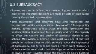 U.S BUREAUCRACY
• Bureaucracy can be defined as a system of government in which
most of the important decisions are made by state officials rather
than by the elected representatives.
• Both practitioners and observers have long recognized that
bureaucratic politics are a persistent feature of U.S foreign policy
making. Bureaucratic politics shape the daily formulation and
implementation of American foreign policy and have the capacity
to affect the content and quality of particular decisions and
actions. Max weber, a German sociologist was one of the first
people in modern times to think seriously about the importance
of bureaucracy. The term comes from a French word "bureau", a
reference to the small desks that the king's representatives set up
in towns as they travelled across the country on king's business
SIRAJ MARYAN
31
 