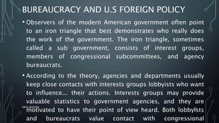 BUREAUCRACY AND U.S FOREIGN POLICY
• Observers of the modern American government often point
to an iron triangle that best demonstrates who really does
the work of the government. The iron triangle, sometimes
called a sub government, consists of interest groups,
members of congressional subcommittees, and agency
bureaucrats.
• According to the theory, agencies and departments usually
keep close contacts with interests groups lobbyists who want
to influence... their actions. Interests groups may provide
valuable statistics to government agencies, and they are
motivated to have their point of view heard. Both lobbyists
and bureaucrats value contact with congressional
SIRAJ MARYAN
33
 