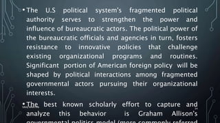 • The U.S political system's fragmented political
authority serves to strengthen the power and
influence of bureaucratic actors. The political power of
the bureaucratic officials and agencies in turn, fosters
resistance to innovative policies that challenge
existing organizational programs and routines.
Significant portion of American foreign policy will be
shaped by political interactions among fragmented
governmental actors pursuing their organizational
interests.
• The best known scholarly effort to capture and
analyze this behavior is Graham Allison's
SIRAJ MARYAN
34
 