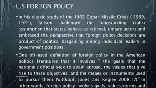 U.S FOREIGN POLICY
• In his classic study of the 1962 Cuban Missile Crisis ( 1969,
1971), Allison challenged the longstanding realist
assumption that states behave as rational, unitary actors and
embraced the perspective that foreign policy decisions are
product of political bargaining among individual leaders in
government positions.
• One oft-used definition of foreign policy in the American
politics literatures that it involves " the goals that the
national's official seek to attain abroad, the values that give
rise to those objectives, and the means or instruments used
to pursue them (Wittkopf, Jones and Kegley 2008:17). In
other words, foreign policy involves goals, values/norms and
SIRAJ MARYAN
35
 