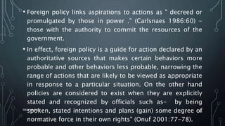 • Foreign policy links aspirations to actions as " decreed or
promulgated by those in power ." (Carlsnaes 1986:60) -
those with the authority to commit the resources of the
government.
• In effect, foreign policy is a guide for action declared by an
authoritative sources that makes certain behaviors more
probable and other behaviors less probable, narrowing the
range of actions that are likely to be viewed as appropriate
in response to a particular situation. On the other hand
policies are considered to exist when they are explicitly
stated and recognized by officials such as- by being
spoken, stated intentions and plans (gain) some degree of
normative force in their own rights" (Onuf 2001:77-78).
SIRAJ MARYAN
36
 