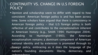 CONTINUITY VS. CHANGE IN U.S FOREIGN
POLICY
• Opinion and scholarship seem to differ with regard to how
consistent American foreign policy is and has been across
time. Some scholars have argued that there is consistency in
American foreign policy - that U.S foreign policy is both
reflective of and contributes to the exceptionalism inherent
in American history (e.g., Smith 1994; Huntington 2004).
According to Huntington (1993), the American
exceptionalism remains a dominant component of American
national identity and by extension is promoted through its
foreign policy, embracing as it does the language of the
nation's founding documents: liberty, democracy, and
SIRAJ MARYAN
37
 