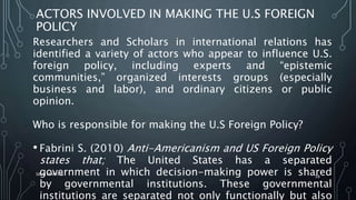 ACTORS INVOLVED IN MAKING THE U.S FOREIGN
POLICY
Researchers and Scholars in international relations has
identified a variety of actors who appear to influence U.S.
foreign policy, including experts and “epistemic
communities,” organized interests groups (especially
business and labor), and ordinary citizens or public
opinion.
Who is responsible for making the U.S Foreign Policy?
• Fabrini S. (2010) Anti-Americanism and US Foreign Policy
states that; The United States has a separated
government in which decision-making power is shared
by governmental institutions. These governmental
institutions are separated not only functionally but also
SIRAJ MARYAN
38
 