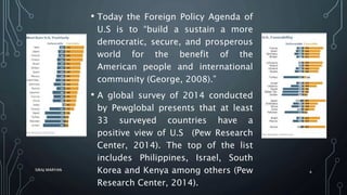 • Today the Foreign Policy Agenda of
U.S is to “build a sustain a more
democratic, secure, and prosperous
world for the benefit of the
American people and international
community (George, 2008).”
• A global survey of 2014 conducted
by Pewglobal presents that at least
33 surveyed countries have a
positive view of U.S (Pew Research
Center, 2014). The top of the list
includes Philippines, Israel, South
Korea and Kenya among others (Pew
Research Center, 2014).
SIRAJ MARYAN
4
 