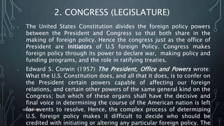 2. CONGRESS (LEGISLATURE)
• The United States Constitution divides the foreign policy powers
between the President and Congress so that both share in the
making of foreign policy. Hence the congress just as the office of
President are initiators of U.S foreign Policy. Congress makes
foreign policy through its power to declare war, making policy and
funding programs, and the role in ratifying treaties.
• Edward S. Corwin (1957) The President, Office and Powers wrote:
What the U.S. Constitution does, and all that it does, is to confer on
the President certain powers capable of affecting our foreign
relations, and certain other powers of the same general kind on the
Congress; but which of these organs shall have the decisive and
final voice in determining the course of the American nation is left
for events to resolve. Hence, the complex process of determining
U.S. foreign policy makes it difficult to decide who should be
credited with initiating or altering any particular foreign policy. The
SIRAJ MARYAN
41
 