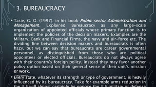 3. BUREAUCRACY
• Tasie, G. O. (1997). in his book Public sector Administration and
Management. Explained Bureaucracy as any large-scale
organization of appointed officials whose primary function is to
implement the policies of the decision makers. Examples are the
Military, Bank and Financial Firms, the navy and air-force etc. The
dividing line between decision makers and bureaucrats is often
hazy, but we can say that bureaucrats are career governmental
personnel, as distinguished from those who are political
appointees or elected officials. Bureaucrats do not always agree
with their country's foreign policy. Instead they may favor another
policy option based on their general sense of their unit's mission
or work.
• Every state, whatever its strength or type of government, is heavily
influenced by its bureaucracy. Take for example arms reduction in
SIRAJ MARYAN
42
 