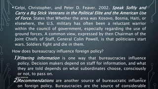 • Gelpi, Christopher, and Peter D. Feaver. 2002. Speak Softly and
Carry a Big Stick Veterans in the Political Elite and the American Use
of Force. States that Whether the area was Kosovo, Bosnia, Haiti, or
elsewhere, the U.S. military has often been a reluctant warrior
within the council of government, especially regarding the use of
ground forces. A common view, expressed by then Chairman of the
Joint Chiefs of Staff, General Colin Powell, is that politicians start
wars. Soldiers fight and die in them.
How does bureaucracy influence foreign policy?
1)Filtering information is one way that bureaucracies influence
policy. Decision makers depend on staff for information, and what
they are told depends on what subordinates choose, consciously
or not, to pass on.
2)Recommendations are another source of bureaucratic influence
on foreign policy. Bureaucracies are the source of considerable
SIRAJ MARYAN
43
 