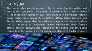 4. MEDIA
• The media also play important roles in informing the public and
seeking to shape public perceptions of the world. Mass media content
is the most likely source of over-time changes in individuals’ foreign
policy preferences. Soroka, S. N. (2003). Media, Public Opinion, and
Foreign Policy, argues that the media are the principal means by which
the vast majority of individuals receive information about foreign
affairs. foreign policymakers respond to the public and the public
responds to the media, then the nature and degree of media influence
on public opinion and foreign policy becomes very crucial.
SIRAJ MARYAN
44
 