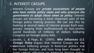 5. INTEREST GROUPS
 Interest Groups are private associations of people
who have similar policy views and who pressure the
government to adopt those views as policy. interest
groups are becoming a more important part of the
foreign policy making process. We can see this by
looking at several types of interest groups Each year,
groups ranging from multinationals to non-profits
spend hundreds of millions of dollars lobbying
Congress on foreign policy bills.
 Jacobs, L, & Page, B. (2005). Who Influences U.S.
Foreign Policy argues that interest Groups are the
dominant lobbying groups in American politics and
her foreign Policies, and have long been thought to
SIRAJ MARYAN
45
 