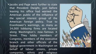 • Jacobs and Page went further to state
that President Dwight, just before
leaving his office had warned the
American public of the influence of
the special interest group of the
American foreign policy. True to
Eisenhower’s warnings, as many as
34,000 lobbying firms are located
along Washington’s now-famous K
Street. They lobby members of
Congress, members of the executive
branch and other officials of the
federal government in Washington on
behalf of labour unions, private
companies, ethnic and religious
SIRAJ MARYAN
46
 