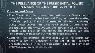 THE RELEVANCE OF THE PRESIDENTIAL POWERS
IN MAXIMIZING U.S FOREIGN POLICY
Constitutional Power
• The Constitution has been described as an “invitation to
struggle” between the President and Congress over the making
of foreign policy. The U.S. Constitution divides the foreign
policy power between the three key branches of government:
the legislative, the executive and the judicial. It also gives each
branch some check on the other. The President can veto
legislation; Congress can override the President’s veto
• Congress can override the President’s veto; the courts can
declare a law of Congress or an act of the President
unconstitutional. Hence, Foreign policy is thus split amongst
different governmental structures.
SIRAJ MARYAN
49
 