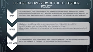 HISTORICAL OVERVIEW OF THE U.S FOREIGN
POLICY
WWI
•The war brought out U.S as a reputable state as it allied forces with other powers in battling their enemies.
•During this period President Wilson of U.S developed an idealist plan in transcending the value of democracy and
militarism in order to end violent conflict (Thompson & Randall, 2008). This prompted the Treaty of Varsailles.
WWII
•U.S adopted a formal foreign policy of non-interventionism from 1932 to 1938 (Jones, 1999).
•After WWII European power was weakened due to the destruction of the war.
•U.S started active involvement on an international level to contain communism threat and gave up the policy of
isolation
Cold War
•The world found itself being divided into two broad categories of ideology: USSR that advocated for communism
and the U.S. advocating for capitalism. This prompted the non-alignment movement.
SIRAJ MARYAN
5
 