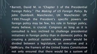 • Barrett, David M. in “Chapter 3 of the Presidential
Foreign Policy.” The Making of US Foreign Policy. By
John Dumbrell. Manchester, UK: Manchester UP,
1990.Though the President’s specific powers on
foreign policy may be few, his role in foreign policy,
many believe, is crucial. Congress as long as it is
consulted is less inclined to challenge presidential
initiatives in foreign policy than in domestic policy. By
creating a political system where power would be
divided between a legislature, an executive and a
judiciary, the framers of the United States Constitution
not only ensured that there would be a system of
SIRAJ MARYAN
50
 