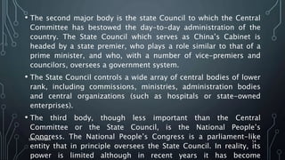 • The second major body is the state Council to which the Central
Committee has bestowed the day-to-day administration of the
country. The State Council which serves as China’s Cabinet is
headed by a state premier, who plays a role similar to that of a
prime minister, and who, with a number of vice-premiers and
councilors, oversees a government system.
• The State Council controls a wide array of central bodies of lower
rank, including commissions, ministries, administration bodies
and central organizations (such as hospitals or state-owned
enterprises).
• The third body, though less important than the Central
Committee or the State Council, is the National People’s
Congress. The National People’s Congress is a parliament-like
entity that in principle oversees the State Council. In reality, its
power is limited although in recent years it has become
SIRAJ MARYAN
54
 