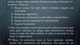 China’s foreign policy embodies five key principles of Peaceful Co-
existence. These are:
1. Mutual respect for each other’s territorial integrity and
sovereignty.
2. Mutual non-aggression
3. Mutual non-interference in each other’s internal affairs.
4. Equality and Co-operation for mutual benefit.
5. Peaceful Coexistence
• These five principles create harmony with uniformity where each
state party maintains its unique state characteristics without
trying to make the other conform to what is perceived as the
better or higher nature.
• It allows the partnering states to form diplomatic relations
despite their preferences and differences. This policy has led
SIRAJ MARYAN
56
 