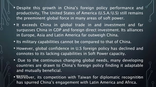 • Despite this growth in China’s foreign policy performance and
productivity, The United States of America (U.S.A/U.S) still remains
the preeminent global force in many areas of soft power.
• It exceeds China in global trade in and investment and far
surpasses China in GDP and foreign direct investment. Its alliances
in Europe, Asia and Latin America far outweigh China.
• Its military capabilities cannot be compared to that of China.
• However, global confidence in U.S foreign policy has declined and
connotes to its lacking capabilities in Soft Power capacity.
• Due to the continuous changing global needs, many developing
countries are drawn to China’s foreign policy finding it adaptable
and mutually beneficial.
• Moreover, its competition with Taiwan for diplomatic recognition
has spurred China’s engagement with Latin America and Africa.
SIRAJ MARYAN
57
 