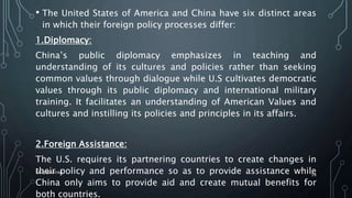 • The United States of America and China have six distinct areas
in which their foreign policy processes differ:
1.Diplomacy:
China’s public diplomacy emphasizes in teaching and
understanding of its cultures and policies rather than seeking
common values through dialogue while U.S cultivates democratic
values through its public diplomacy and international military
training. It facilitates an understanding of American Values and
cultures and instilling its policies and principles in its affairs.
2.Foreign Assistance:
The U.S. requires its partnering countries to create changes in
their policy and performance so as to provide assistance while
China only aims to provide aid and create mutual benefits for
both countries.
SIRAJ MARYAN
58
 