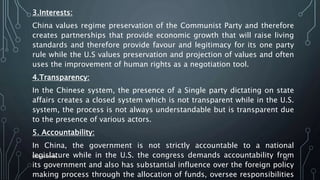 3.Interests:
China values regime preservation of the Communist Party and therefore
creates partnerships that provide economic growth that will raise living
standards and therefore provide favour and legitimacy for its one party
rule while the U.S values preservation and projection of values and often
uses the improvement of human rights as a negotiation tool.
4.Transparency:
In the Chinese system, the presence of a Single party dictating on state
affairs creates a closed system which is not transparent while in the U.S.
system, the process is not always understandable but is transparent due
to the presence of various actors.
5. Accountability:
In China, the government is not strictly accountable to a national
legislature while in the U.S. the congress demands accountability from
its government and also has substantial influence over the foreign policy
making process through the allocation of funds, oversee responsibilities
SIRAJ MARYAN
59
 