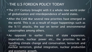 THE U.S FOREIGN POLICY TODAY
• The 21st Century brought with it a whole new world order
of globalization and interdependence of world states.
• After the Cold War several new priorities have emerged in
the world. This is as a result of major happenings such as
the 9/11 attacks, the war on terror and environmental
catastrophes among others.
• As opposed to earlier times of state expansion,
imperialism, nuclear power etc., the priorities lie on
handling climate change and conservation, terrorism and
nuclear terrorism, global integration, nuclear production
and economic growth.
SIRAJ MARYAN
6
 
